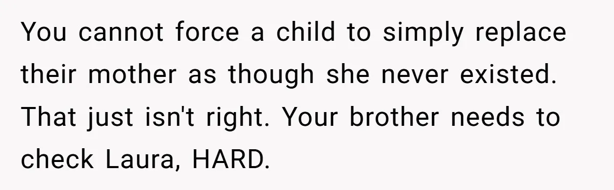 You cannot force a child to simply replace their mother as though she never existed. That just isn't right. Your brother needs to check Laura, HARD.