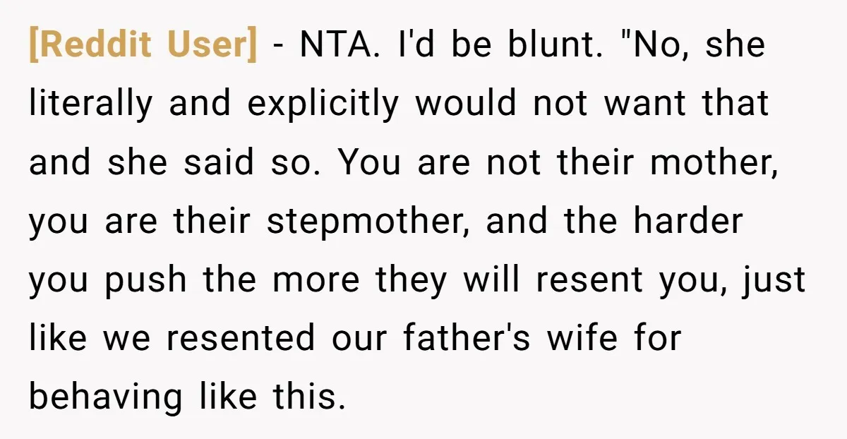 [Reddit User] − NTA. I'd be blunt. "No, she literally and explicitly would not want that and she said so. You are not their mother, you are their stepmother, and...