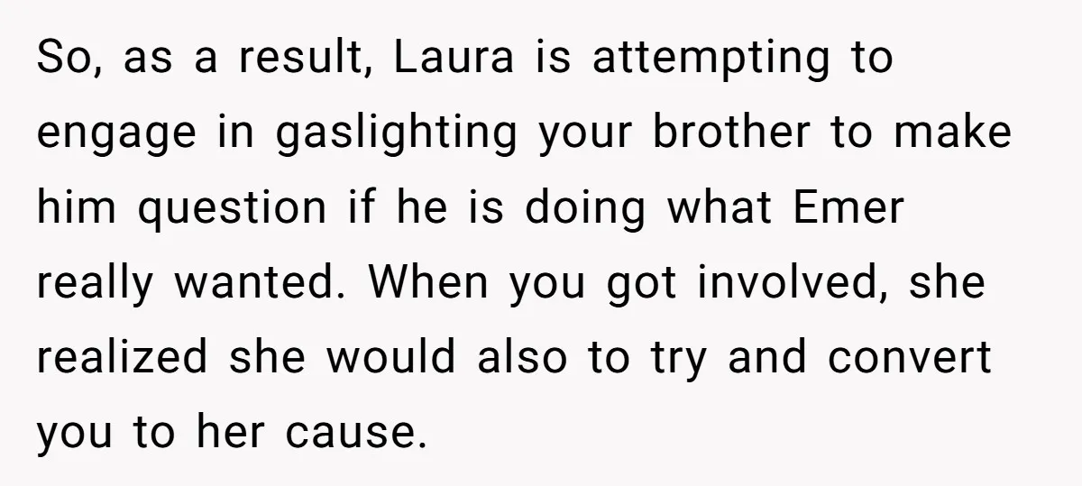 So, as a result, Laura is attempting to engage in gaslighting your brother to make him question if he is doing what Emer really wanted. When you got involved, she...