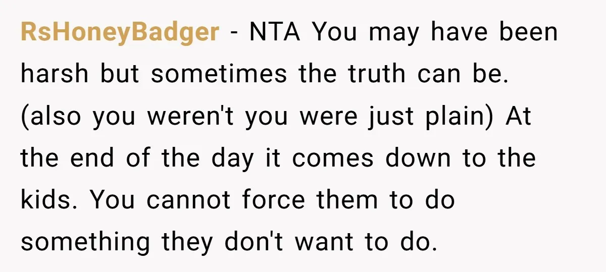 RsHoneyBadger − NTA You may have been harsh but sometimes the truth can be. (also you weren't you were just plain) At the end of the day it comes down...