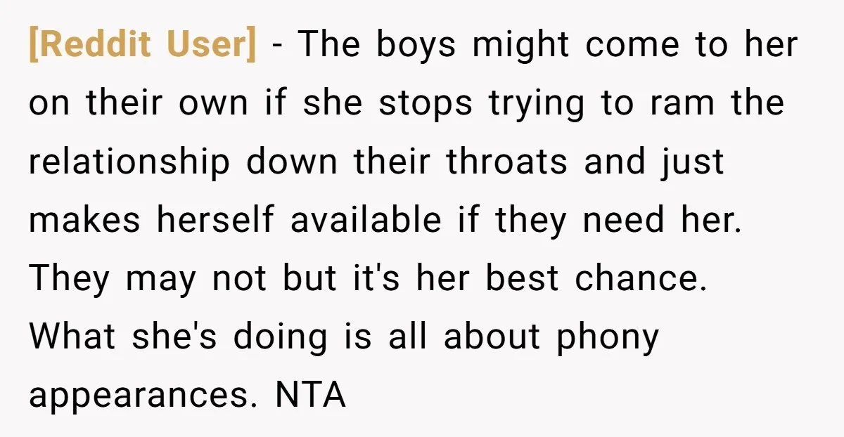 [Reddit User] − The boys might come to her on their own if she stops trying to ram the relationship down their throats and just makes herself available if they...