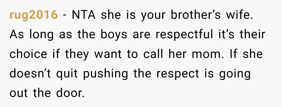 rug2016 − NTA she is your brother’s wife. As long as the boys are respectful it’s their choice if they want to call her mom. If she doesn’t quit pushing...
