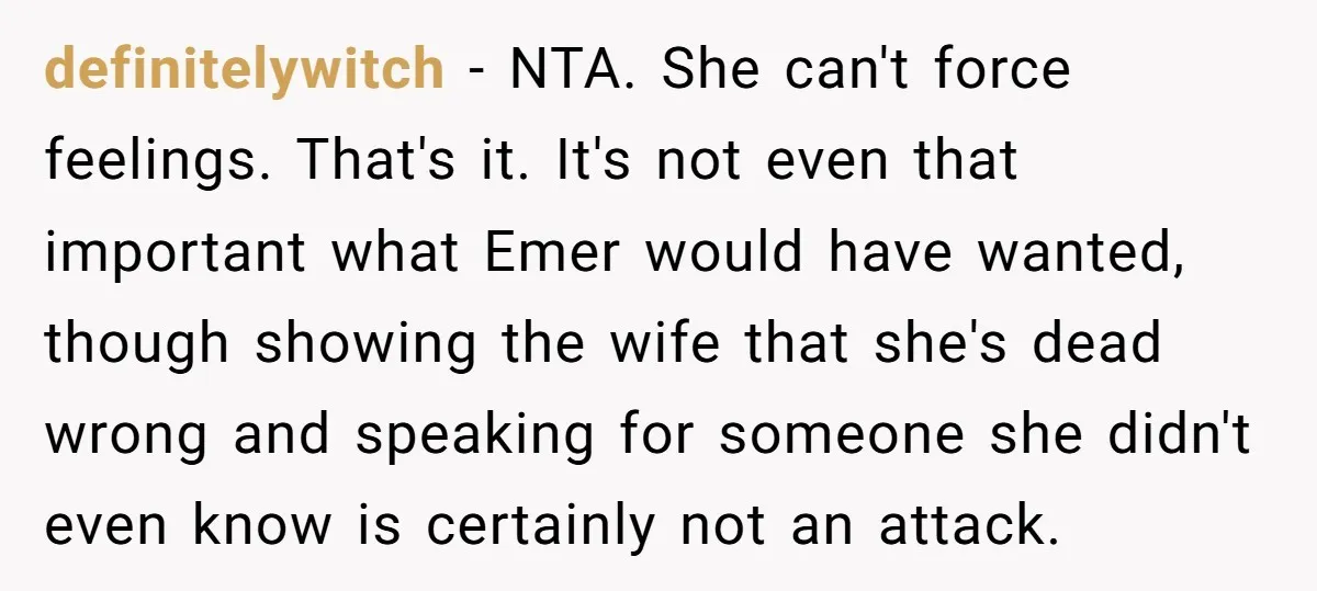 definitelywitch − NTA. She can't force feelings. That's it. It's not even that important what Emer would have wanted, though showing the wife that she's dead wrong and speaking for...