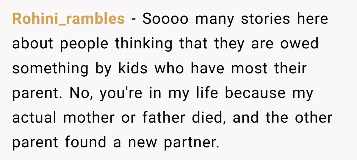 Rohini_rambles − Soooo many stories here about people thinking that they are owed something by kids who have most their parent. No, you're in my life because my actual mother...