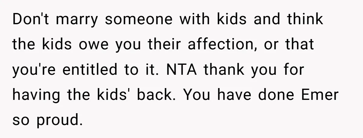 Don't marry someone with kids and think the kids owe you their affection, or that you're entitled to it. NTA thank you for having the kids' back. You have done...