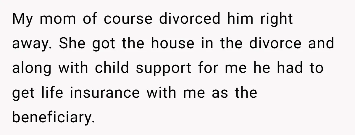 My mom of course divorced him right away. She got the house in the divorce and along with child support for me he had to get life insurance with me...