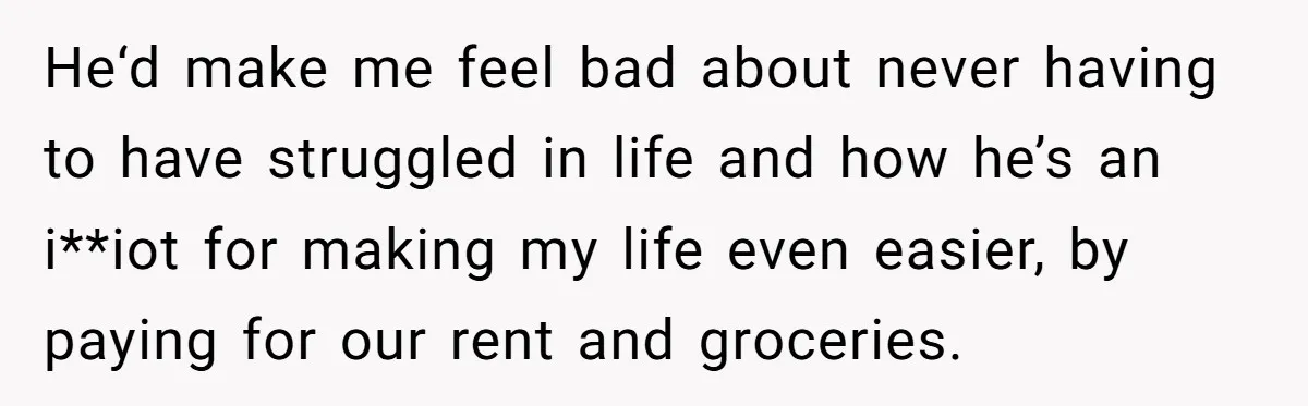 He‘d make me feel bad about never having to have struggled in life and how he’s an i**iot for making my life even easier, by paying for our rent and...