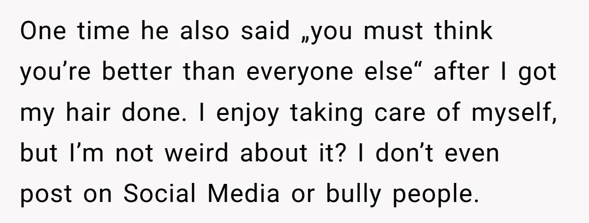One time he also said „you must think you’re better than everyone else“ after I got my hair done. I enjoy taking care of myself, but I’m not weird about...