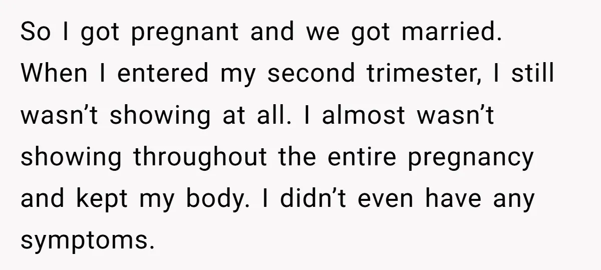 So I got pregnant and we got married. When I entered my second trimester, I still wasn’t showing at all. I almost wasn’t showing throughout the entire pregnancy and kept...