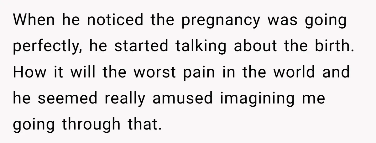 When he noticed the pregnancy was going perfectly, he started talking about the birth. How it will the worst pain in the world and he seemed really amused imagining me...