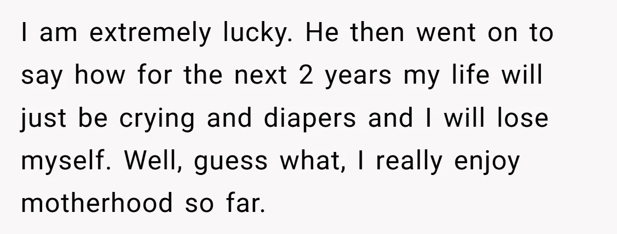 I am extremely lucky. He then went on to say how for the next 2 years my life will just be crying and diapers and I will lose myself. Well,...