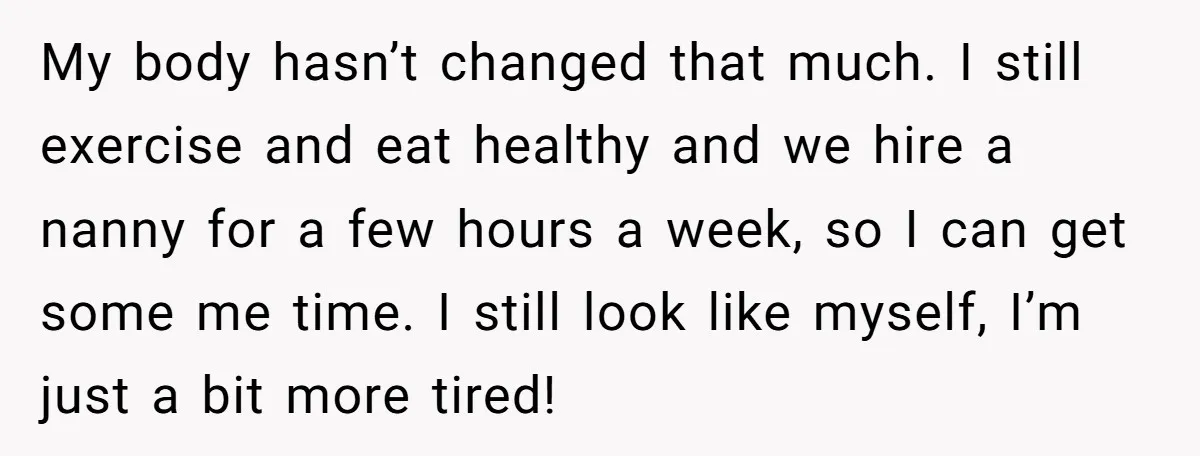My body hasn’t changed that much. I still exercise and eat healthy and we hire a nanny for a few hours a week, so I can get some me time....