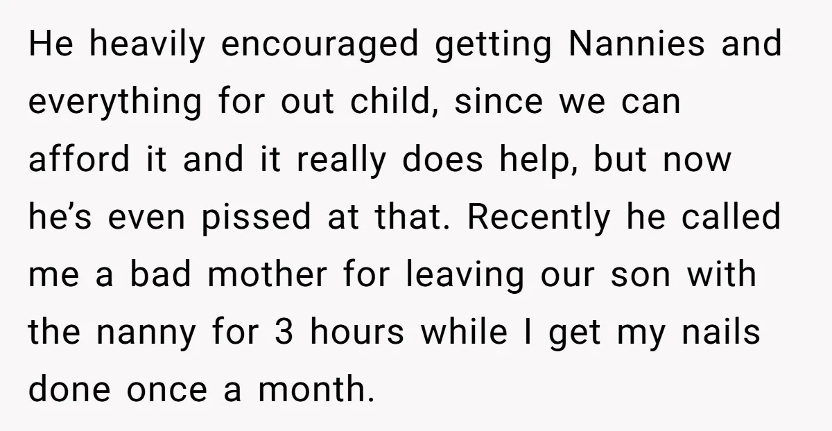 He heavily encouraged getting Nannies and everything for out child, since we can afford it and it really does help, but now he’s even pissed at that. Recently he called...