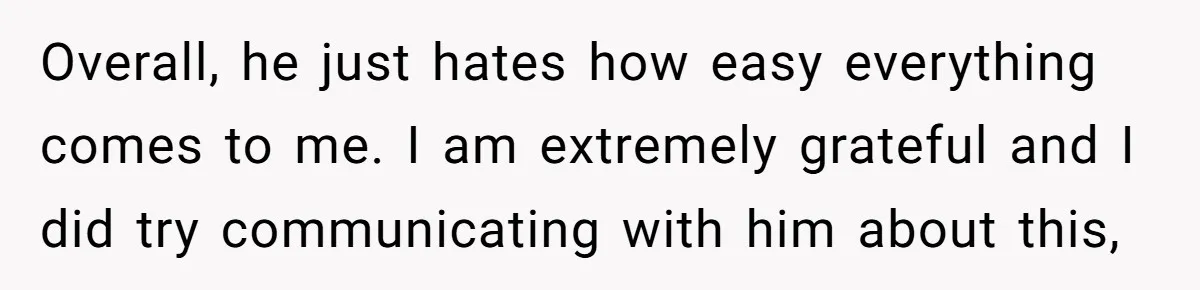 Overall, he just hates how easy everything comes to me. I am extremely grateful and I did try communicating with him about this,