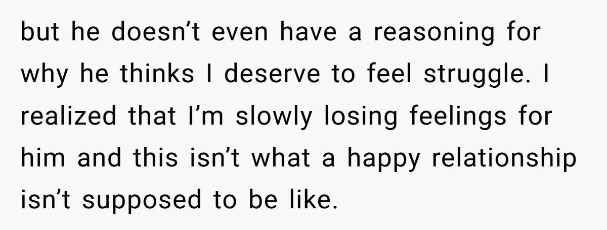 but he doesn’t even have a reasoning for why he thinks I deserve to feel struggle. I realized that I’m slowly losing feelings for him and this isn’t what a...