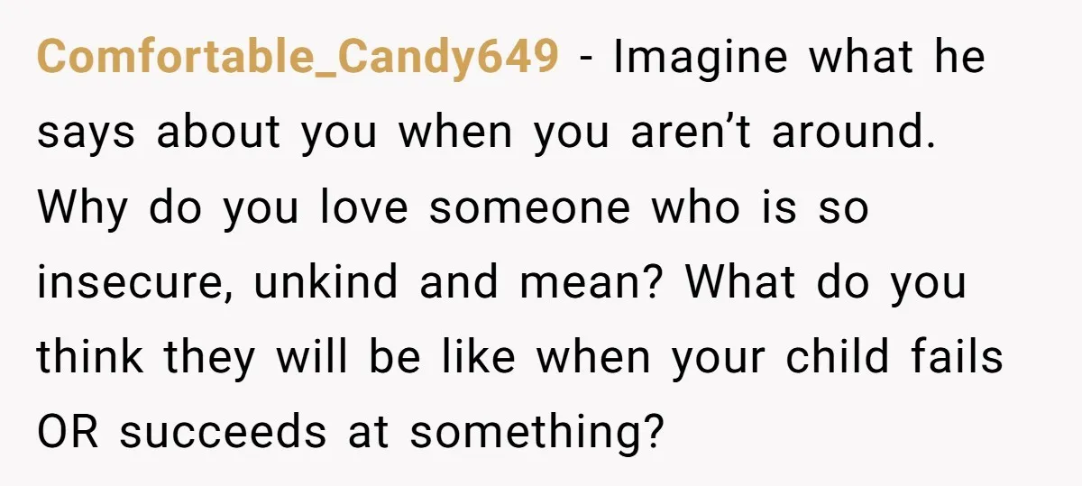 Comfortable_Candy649 − Imagine what he says about you when you aren’t around. Why do you love someone who is so insecure, unkind and mean? What do you think they will...