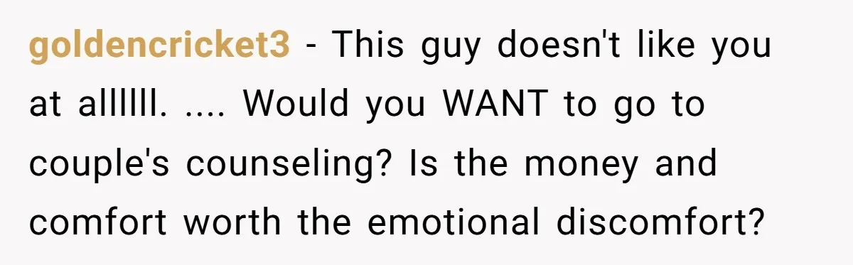 goldencricket3 − This guy doesn't like you at allllll. .... Would you WANT to go to couple's counseling? Is the money and comfort worth the emotional discomfort?