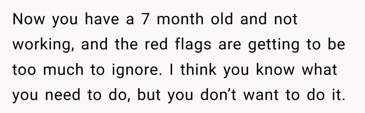 Now you have a 7 month old and not working, and the red flags are getting to be too much to ignore. I think you know what you need to...