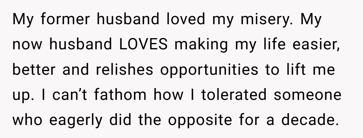 My former husband loved my misery. My now husband LOVES making my life easier, better and relishes opportunities to lift me up. I can’t fathom how I tolerated someone who...