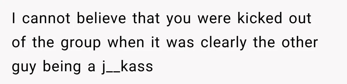 I cannot believe that you were kicked out of the group when it was clearly the other guy being a j__kass