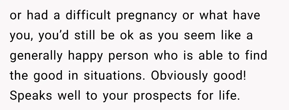 or had a difficult pregnancy or what have you, you’d still be ok as you seem like a generally happy person who is able to find the good in situations....