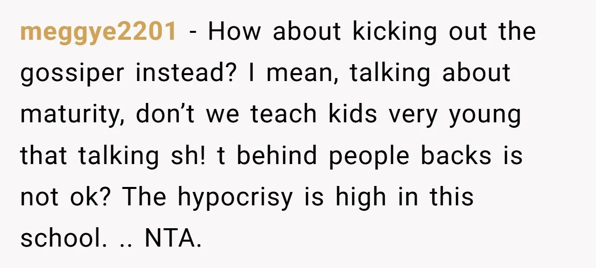 meggye2201 − How about kicking out the gossiper instead? I mean, talking about maturity, don’t we teach kids very young that talking sh! t behind people backs is not ok?...