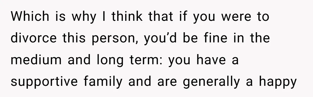 Which is why I think that if you were to divorce this person, you’d be fine in the medium and long term: you have a supportive family and are generally...