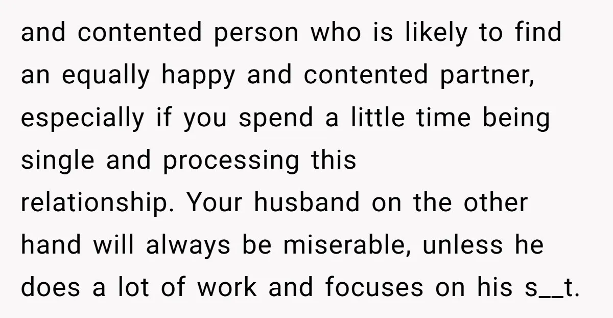 and contented person who is likely to find an equally happy and contented partner, especially if you spend a little time being single and processing this relationship. Your husband on...