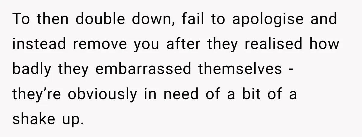 To then double down, fail to apologise and instead remove you after they realised how badly they embarrassed themselves - they’re obviously in need of a bit of a shake...