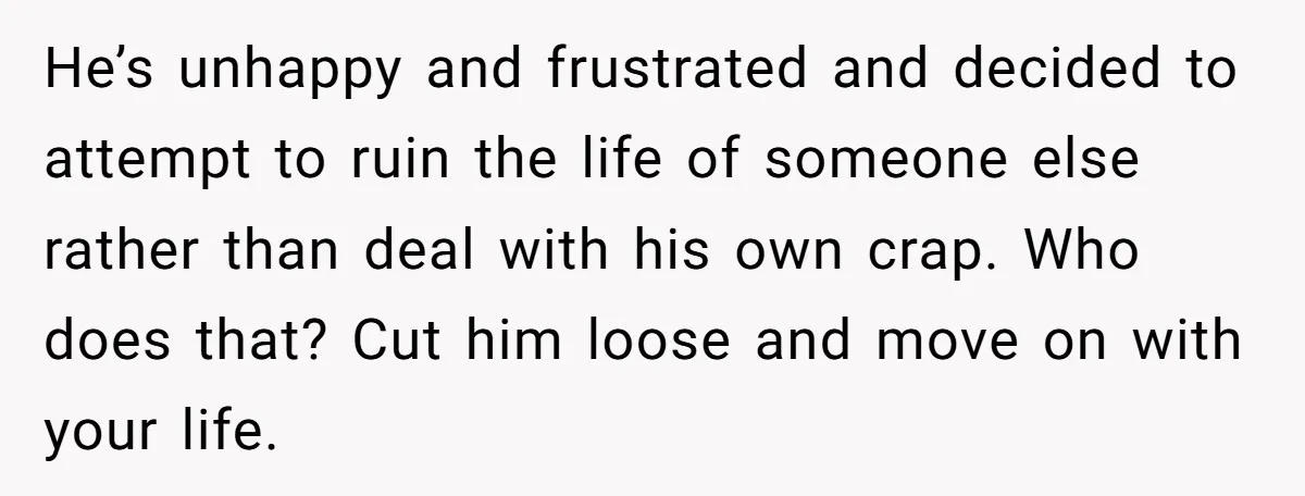 He’s unhappy and frustrated and decided to attempt to ruin the life of someone else rather than deal with his own crap. Who does that? Cut him loose and move...