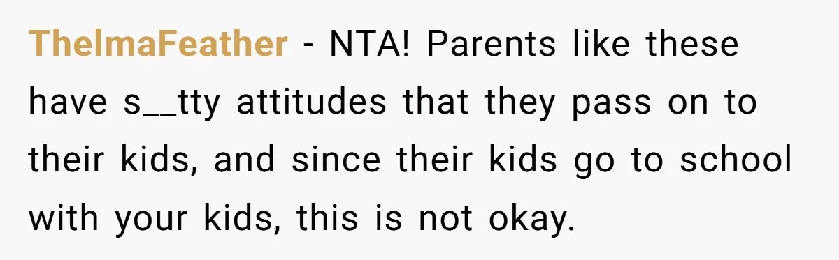 ThelmaFeather − NTA! Parents like these have s__tty attitudes that they pass on to their kids, and since their kids go to school with your kids, this is not okay.