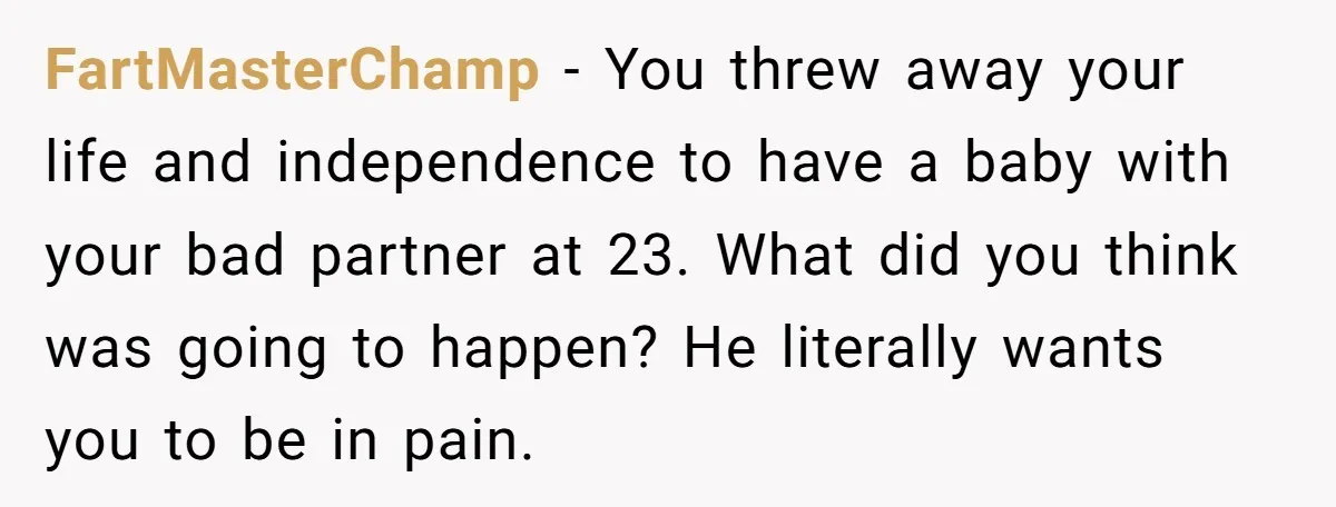 FartMasterChamp − You threw away your life and independence to have a baby with your bad partner at 23. What did you think was going to happen? He literally wants...