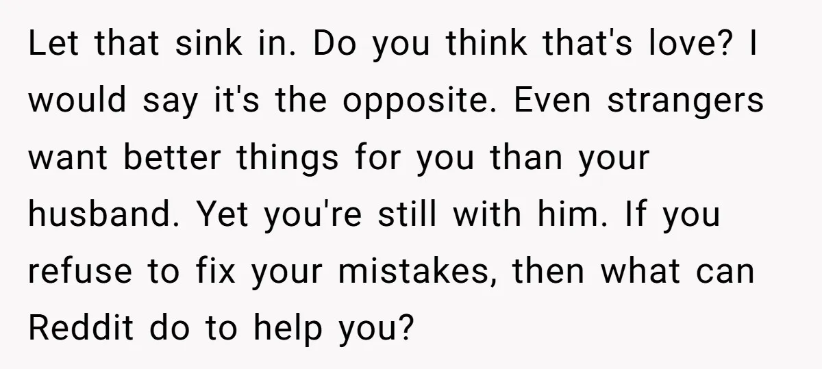 Let that sink in. Do you think that's love? I would say it's the opposite. Even strangers want better things for you than your husband. Yet you're still with him....