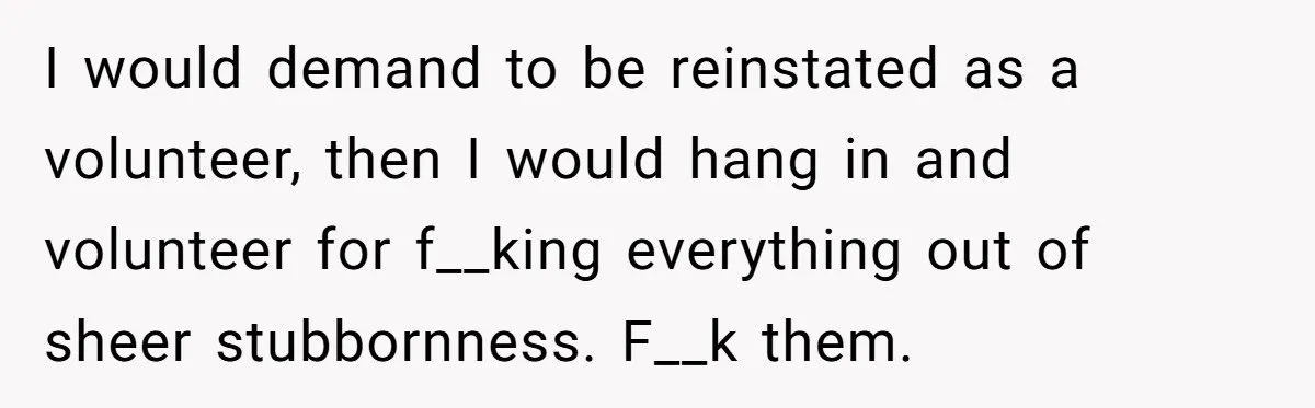 I would demand to be reinstated as a volunteer, then I would hang in and volunteer for f__king everything out of sheer stubbornness. F__k them.