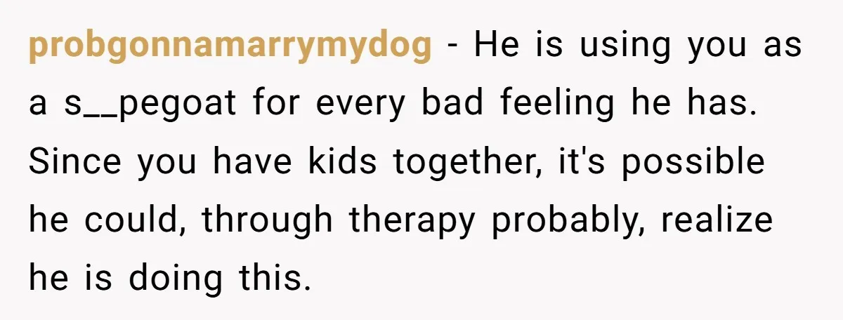 probgonnamarrymydog − He is using you as a s__pegoat for every bad feeling he has. Since you have kids together, it's possible he could, through therapy probably, realize he is...