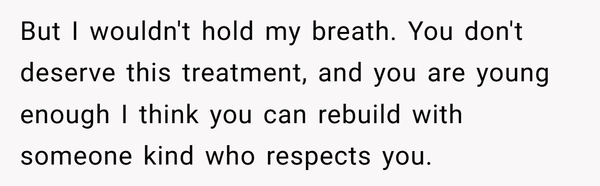 But I wouldn't hold my breath. You don't deserve this treatment, and you are young enough I think you can rebuild with someone kind who respects you.
