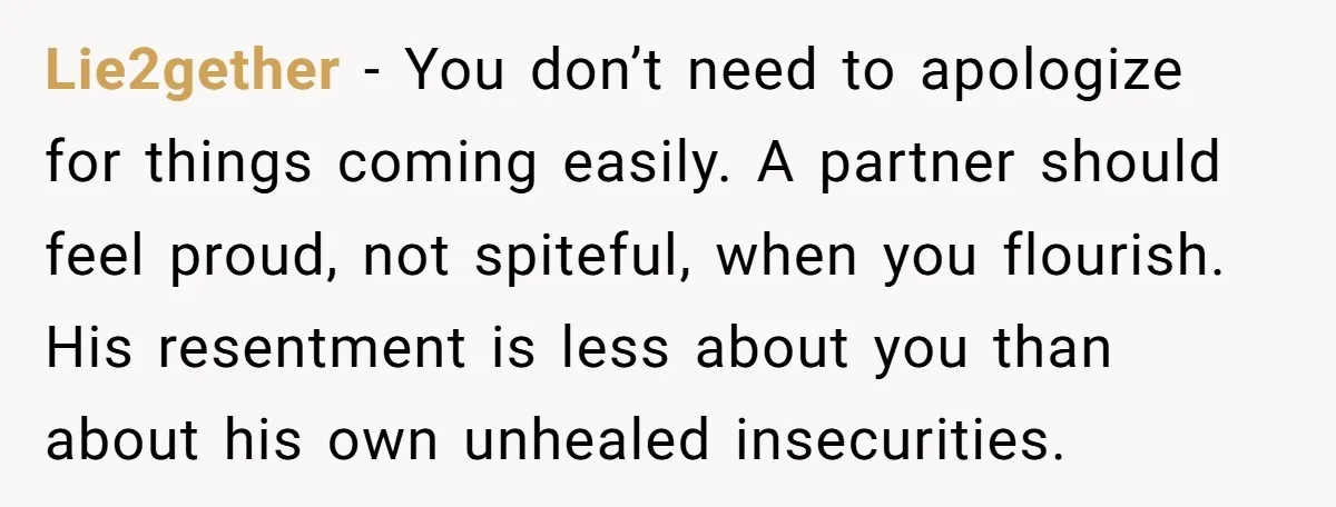 Lie2gether − You don’t need to apologize for things coming easily. A partner should feel proud, not spiteful, when you flourish. His resentment is less about you than about his...