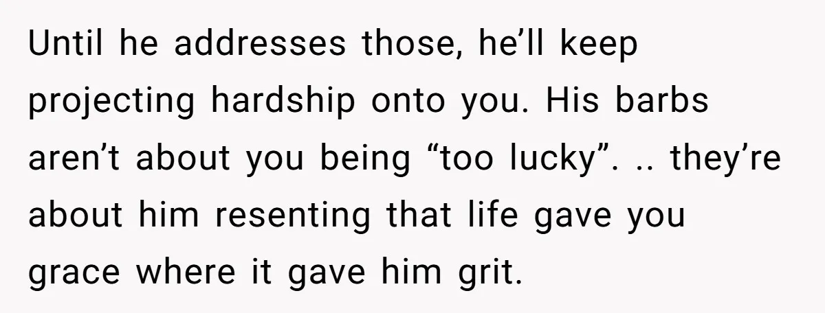 Until he addresses those, he’ll keep projecting hardship onto you. His barbs aren’t about you being “too lucky”. .. they’re about him resenting that life gave you grace where it...