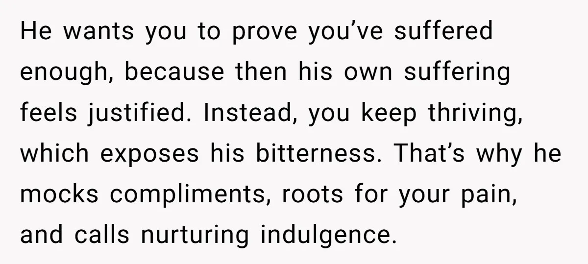 He wants you to prove you’ve suffered enough, because then his own suffering feels justified. Instead, you keep thriving, which exposes his bitterness. That’s why he mocks compliments, roots for...