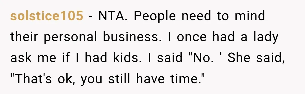 solstice105 − NTA. People need to mind their personal business. I once had a lady ask me if I had kids. I said "No. ' She said, "That's ok, you...