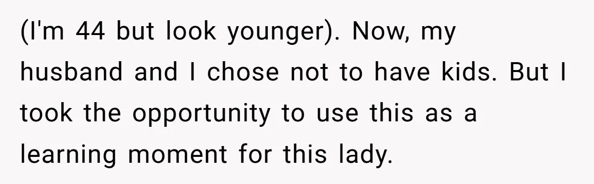 (I'm 44 but look younger). Now, my husband and I chose not to have kids. But I took the opportunity to use this as a learning moment for this lady.