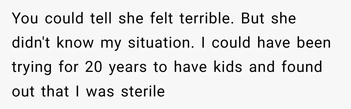 You could tell she felt terrible. But she didn't know my situation. I could have been trying for 20 years to have kids and found out that I was sterile