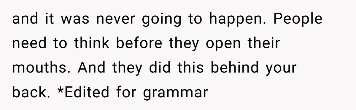 and it was never going to happen. People need to think before they open their mouths. And they did this behind your back. *Edited for grammar