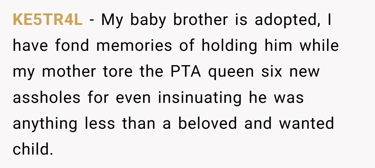 KE5TR4L − My baby brother is adopted, I have fond memories of holding him while my mother tore the PTA queen six new assholes for even insinuating he was anything...