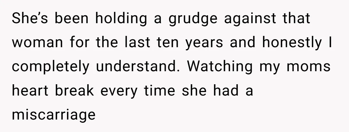 She’s been holding a grudge against that woman for the last ten years and honestly I completely understand. Watching my moms heart break every time she had a miscarriage