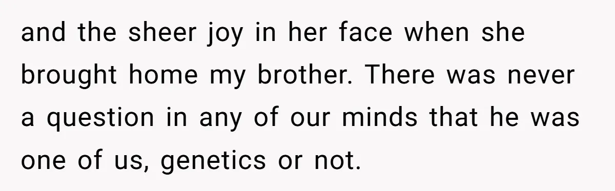 and the sheer joy in her face when she brought home my brother. There was never a question in any of our minds that he was one of us, genetics...