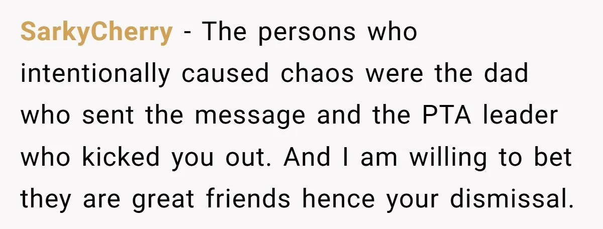 SarkyCherry − The persons who intentionally caused chaos were the dad who sent the message and the PTA leader who kicked you out. And I am willing to bet they...