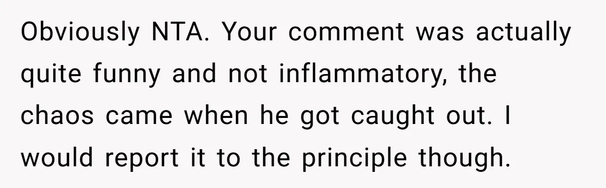 Obviously NTA. Your comment was actually quite funny and not inflammatory, the chaos came when he got caught out. I would report it to the principle though.