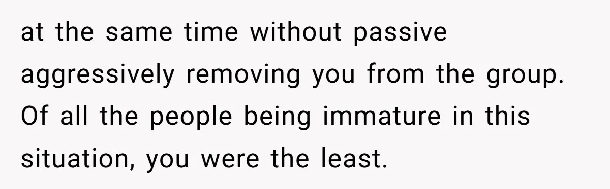 at the same time without passive aggressively removing you from the group. Of all the people being immature in this situation, you were the least.
