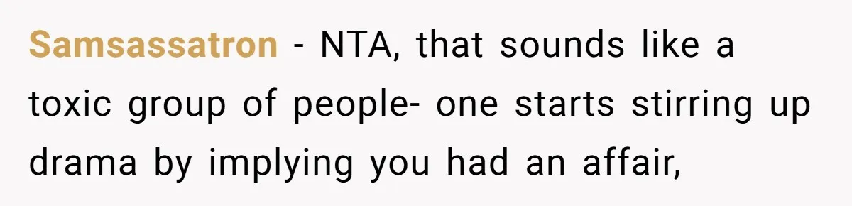 Samsassatron − NTA, that sounds like a toxic group of people- one starts stirring up drama by implying you had an affair,